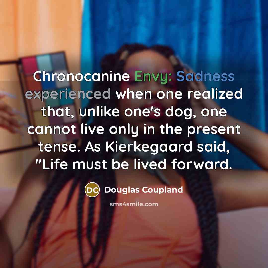 “Chronocanine Envy: Sadness experienced when one realized that, unlike one's dog, one cannot live only in the present tense. As Kierkegaard said, "Life must be lived forward.” quote by Douglas Coupland