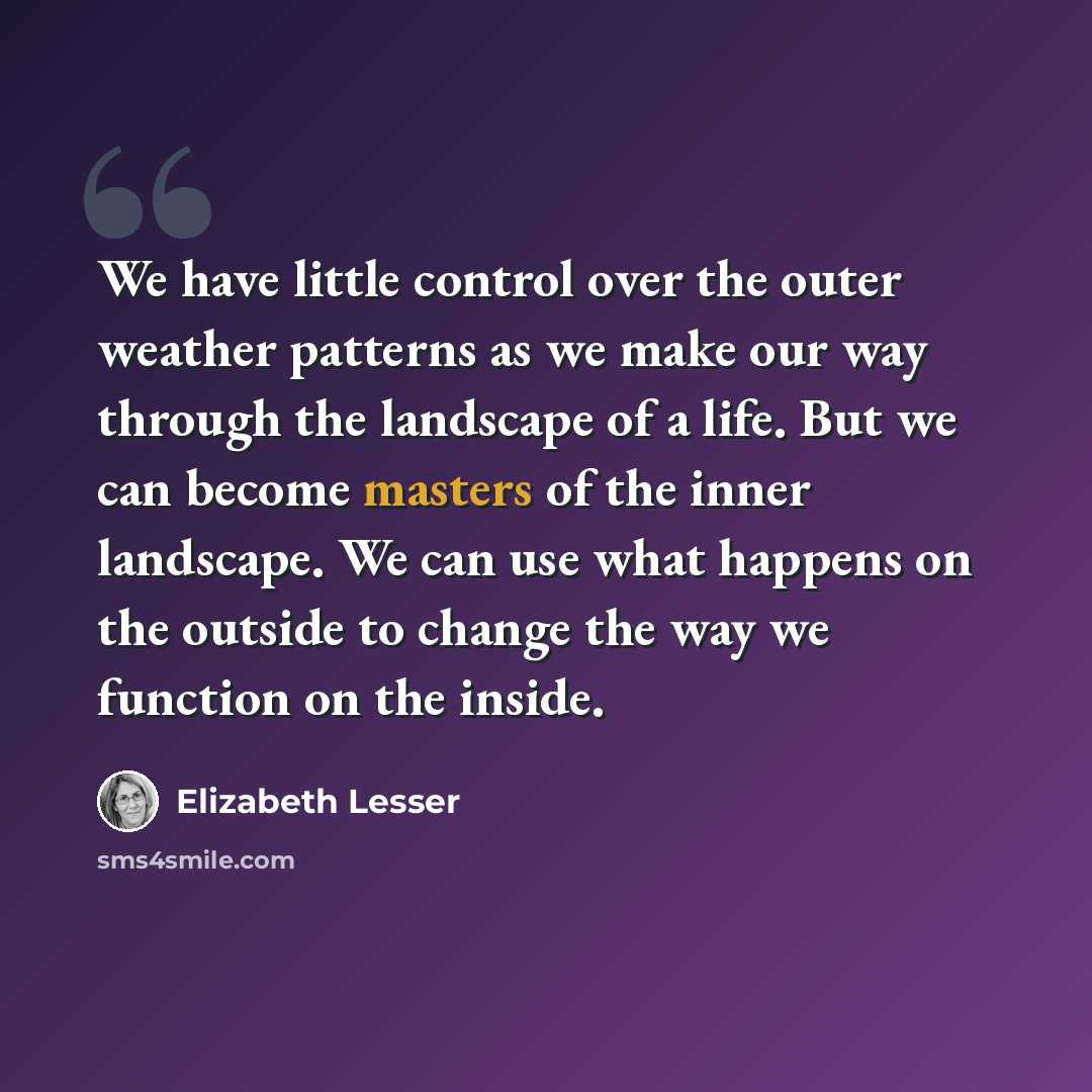 “We have little control over the outer weather patterns as we make our way through the landscape of a life. But we can become masters of the inner landscape. We can use what happens on the outside to change the way we function on the inside.” quote by Elizabeth Lesser
