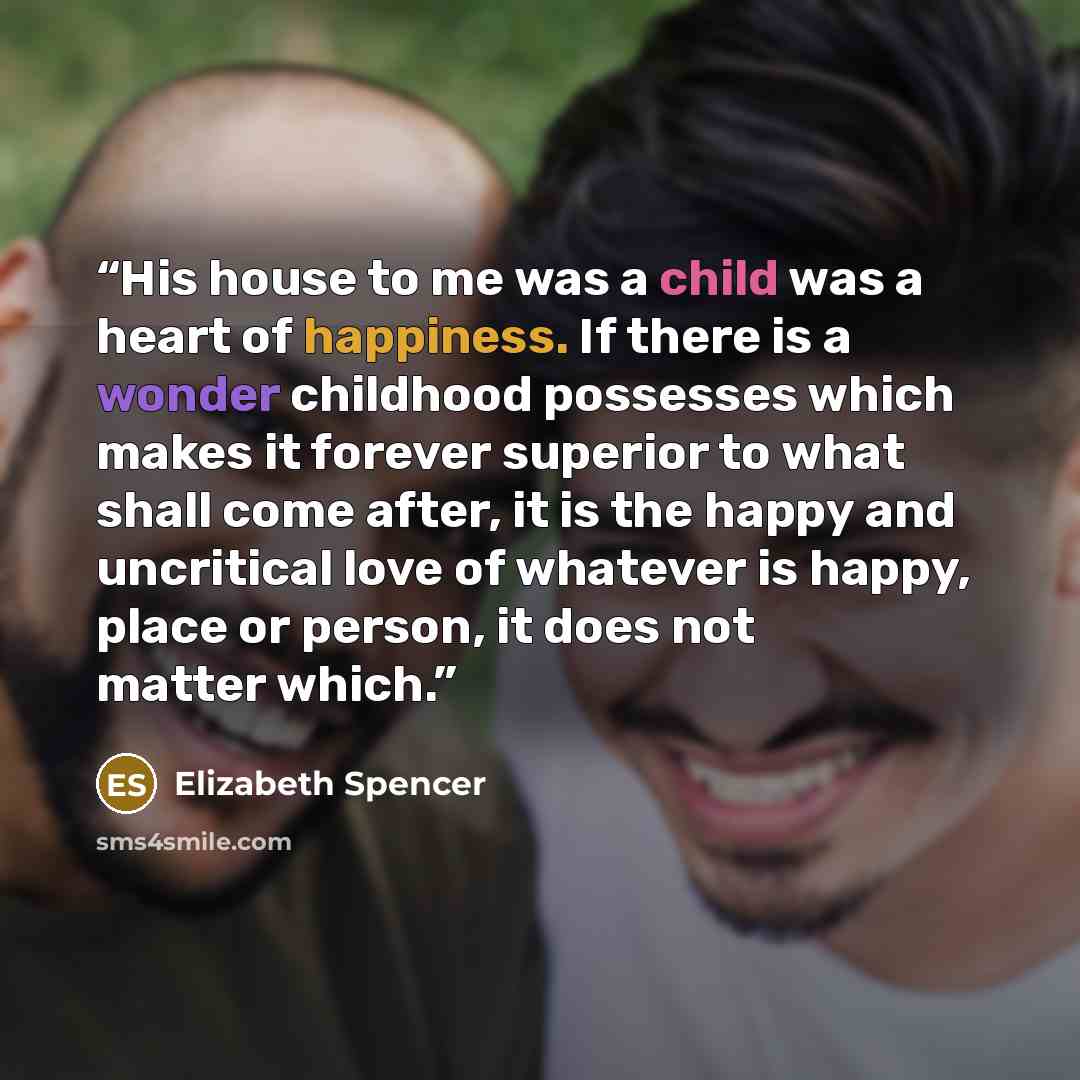 “His house to me was a child was a heart of happiness. If there is a wonder childhood possesses which makes it forever superior to what shall come after, it is the happy and uncritical love of whatever is happy, place or person, it does not matter which.” quote by Elizabeth Spencer
