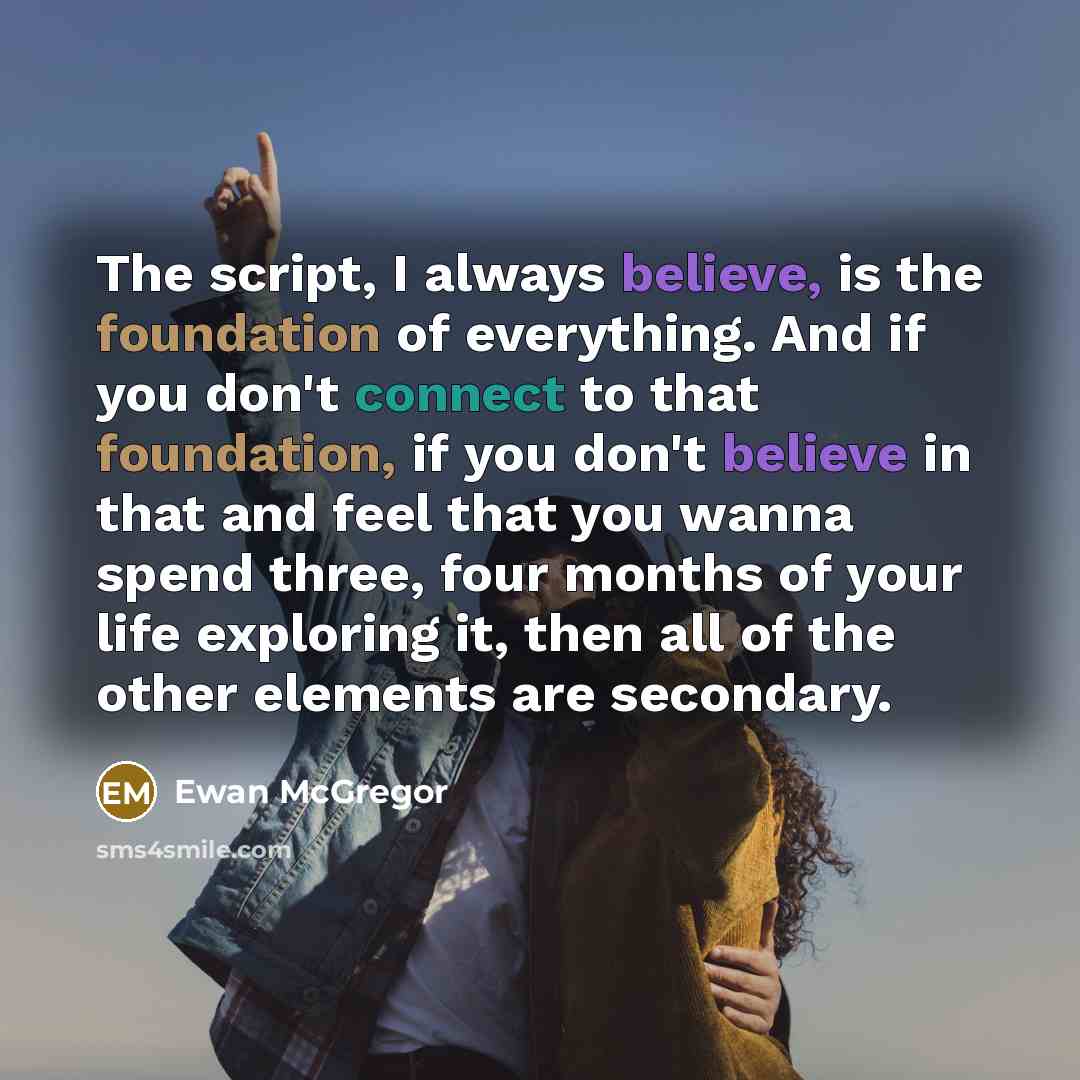 “The script, I always believe, is the foundation of everything. And if you don't connect to that foundation, if you don't believe in that and feel that you wanna spend three, four months of your life exploring it, then all of the other elements are secondary.” quote by Ewan McGregor