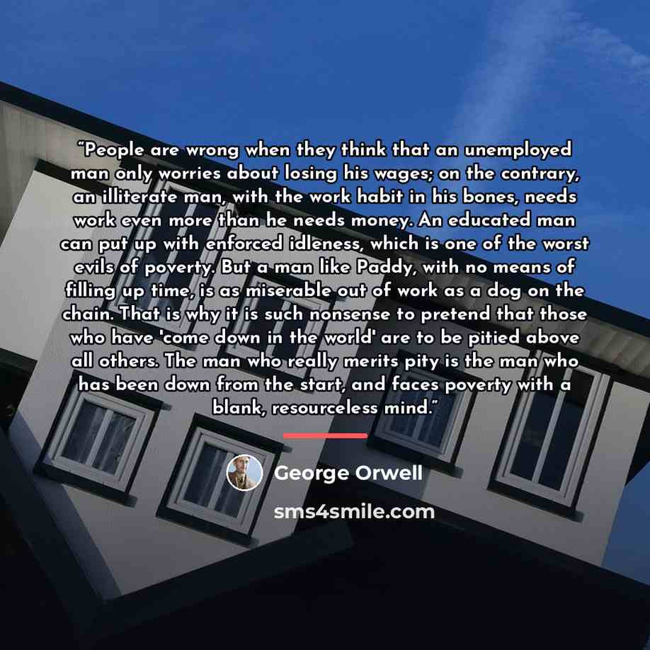 “People are wrong when they think that an unemployed man only worries about losing his wages; on the contrary, an illiterate man, with the work habit in his bones, needs work even more than he needs money. An educated man can put up with enforced idleness, which is one of the worst evils of…” quote by George Orwell