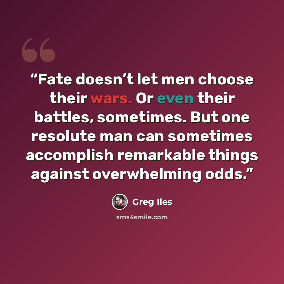 “Fate doesn’t let men choose their wars. Or even their battles, sometimes. But one resolute man can sometimes accomplish remarkable things against overwhelming odds.” quote by Greg Iles