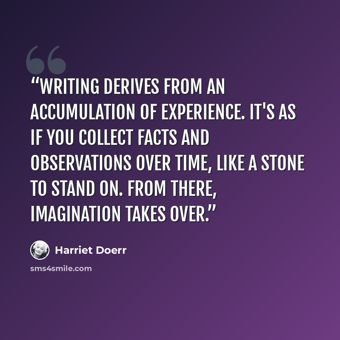 “Writing derives from an accumulation of experience. It's as if you collect facts and observations over time, like a stone to stand on. From there, imagination takes over.” quote by Harriet Doerr