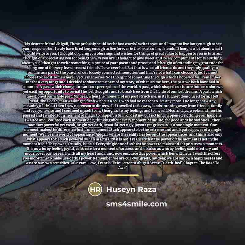 “My dearest friend Abigail, These probably could be the last words I write to you and I may not live long enough to see your response but I truly have lived long enough to live forever in the hearts of my friends. I thought a lot about what I should write to you. I thought of giving you blessings…” quote by Huseyn Raza