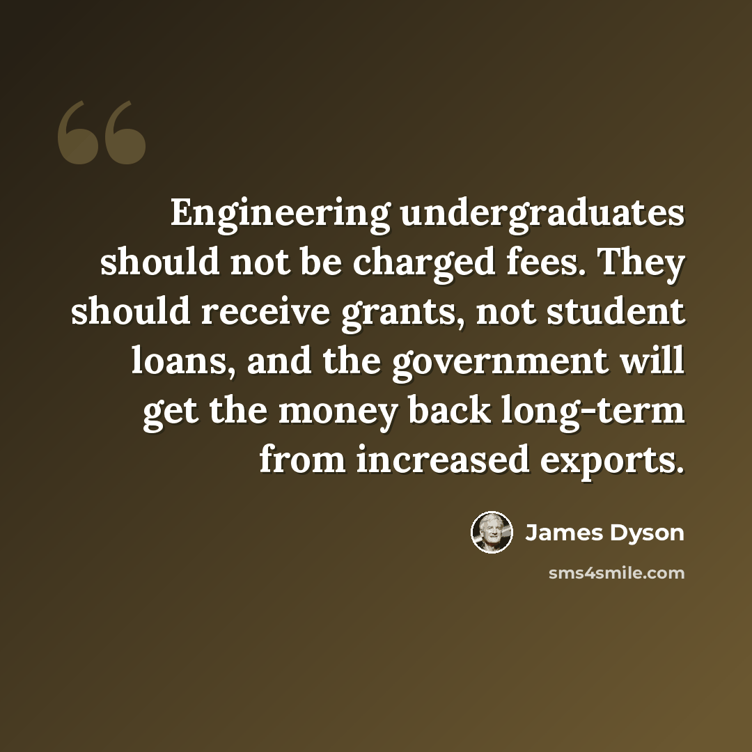 “Engineering undergraduates should not be charged fees. They should receive grants, not student loans, and the government will get the money back long-term from increased exports.” quote by James Dyson