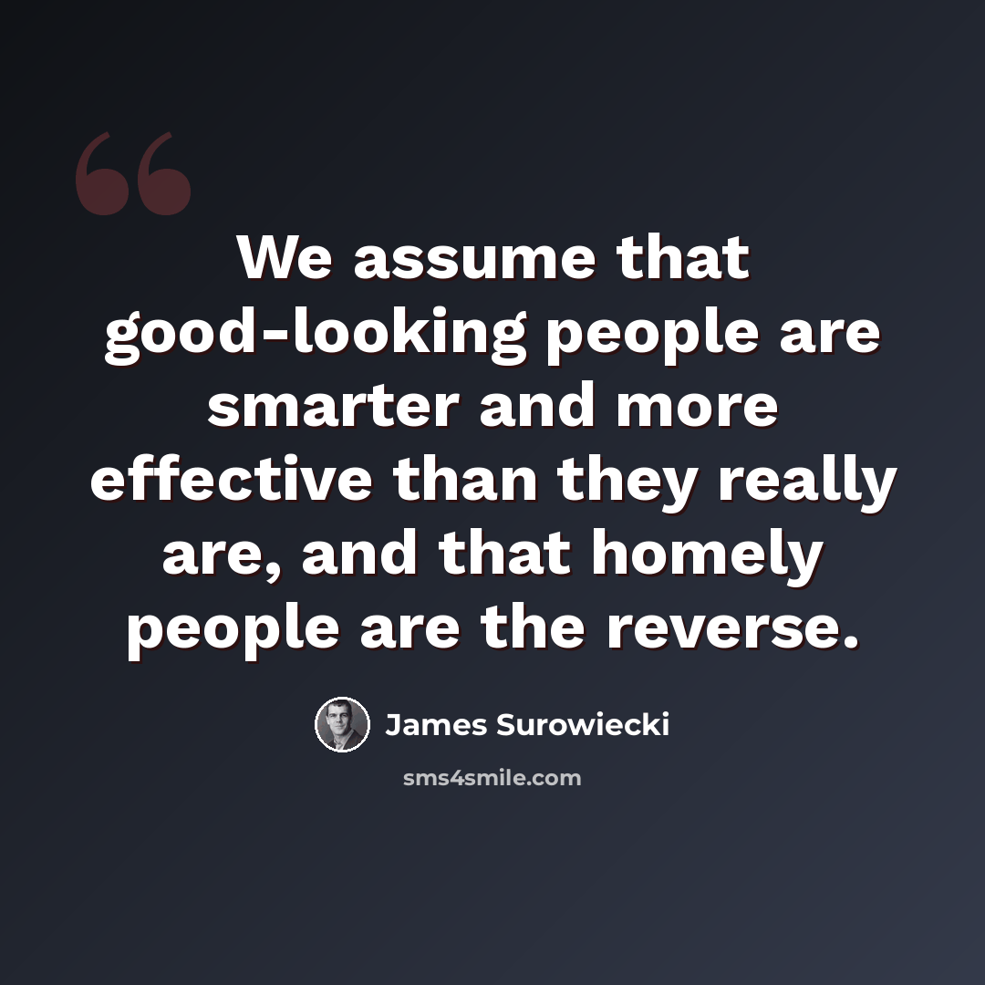 “We assume that good-looking people are smarter and more effective than they really are, and that homely people are the reverse.” quote by James Surowiecki