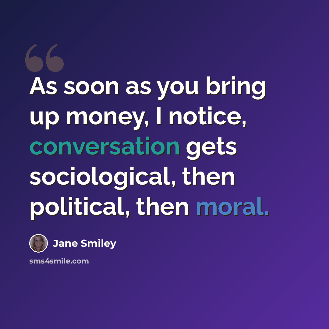 “As soon as you bring up money, I notice, conversation gets sociological, then political, then moral.” quote by Jane Smiley