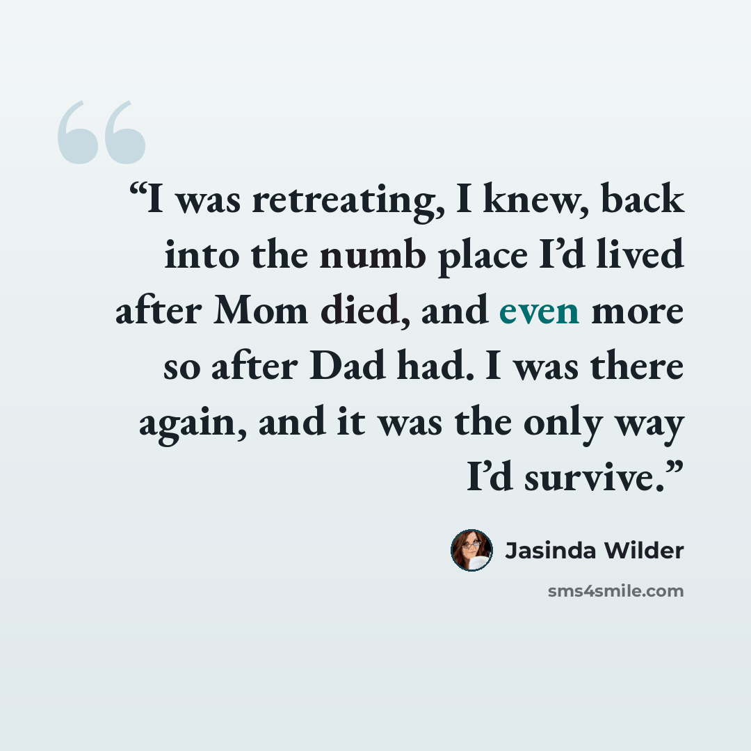 “I was retreating, I knew, back into the numb place I’d lived after Mom died, and even more so after Dad had. I was there again, and it was the only way I’d survive.” quote by Jasinda Wilder