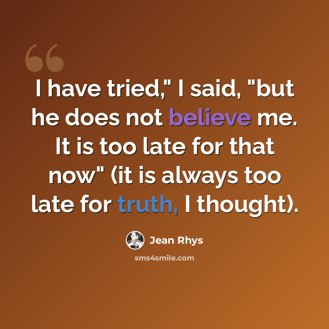 “I have tried," I said, "but he does not believe me. It is too late for that now" (it is always too late for truth, I thought).” quote by Jean Rhys