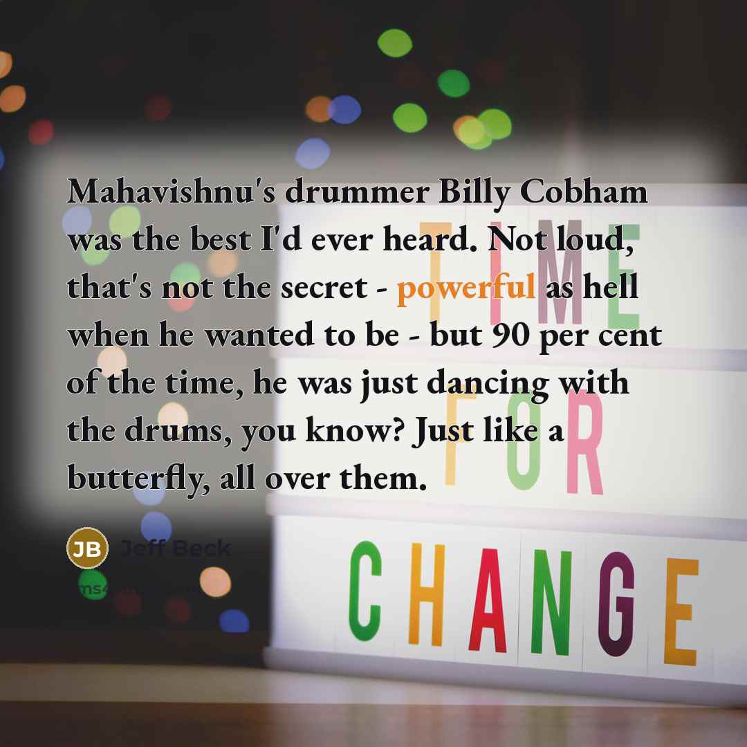 “Mahavishnu's drummer Billy Cobham was the best I'd ever heard. Not loud, that's not the secret - powerful as hell when he wanted to be - but 90 per cent of the time, he was just dancing with the drums, you know? Just like a butterfly, all over them.” quote by Jeff Beck