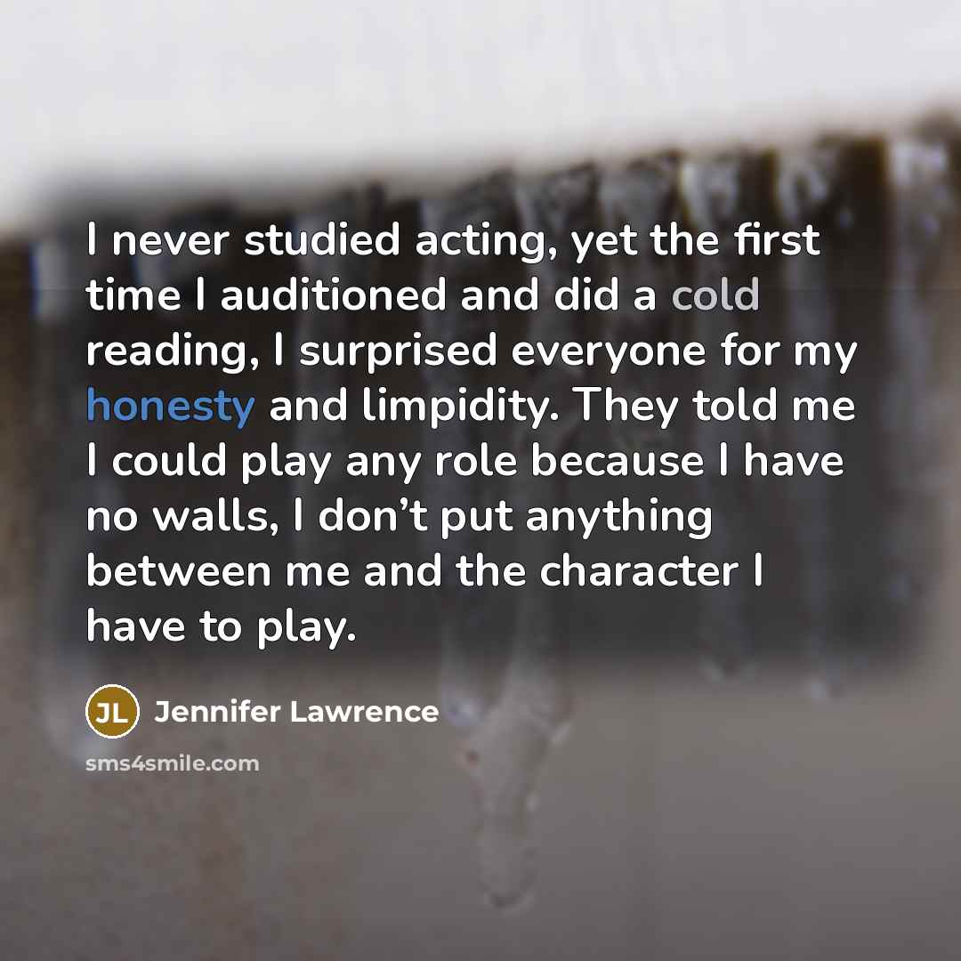 “I never studied acting, yet the first time I auditioned and did a cold reading, I surprised everyone for my honesty and limpidity. They told me I could play any role because I have no walls, I don’t put anything between me and the character I have to play.” quote by Jennifer Lawrence