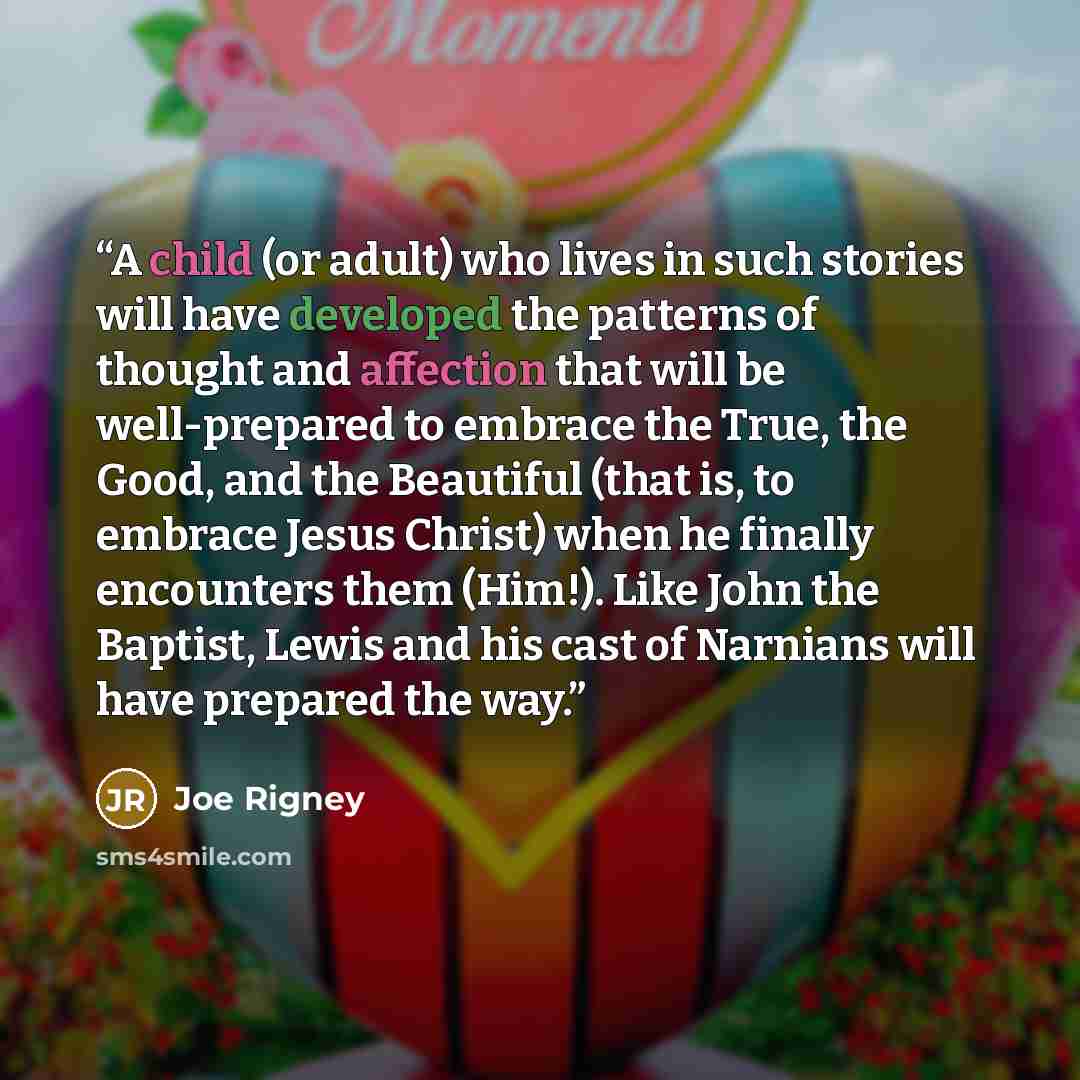 “A child (or adult) who lives in such stories will have developed the patterns of thought and affection that will be well-prepared to embrace the True, the Good, and the Beautiful (that is, to embrace Jesus Christ) when he finally encounters them (Him!). Like John the Baptist, Lewis and his cast of…” quote by Joe Rigney