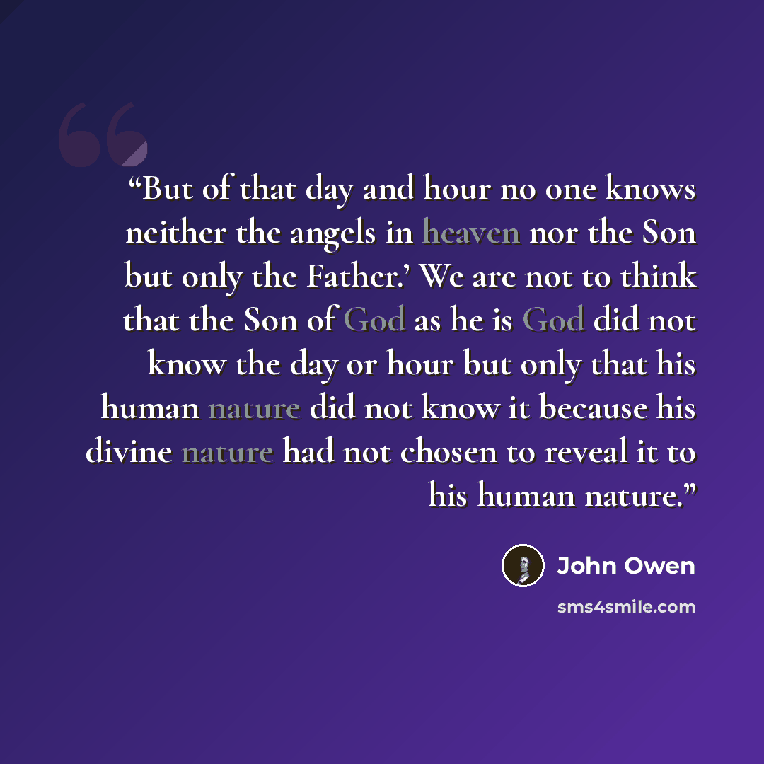 “But of that day and hour no one knows neither the angels in heaven nor the Son but only the Father.’ We are not to think that the Son of God as he is God did not know the day or hour but only that his human nature did not know it because his divine nature had not chosen to reveal it to his human…” quote by John Owen