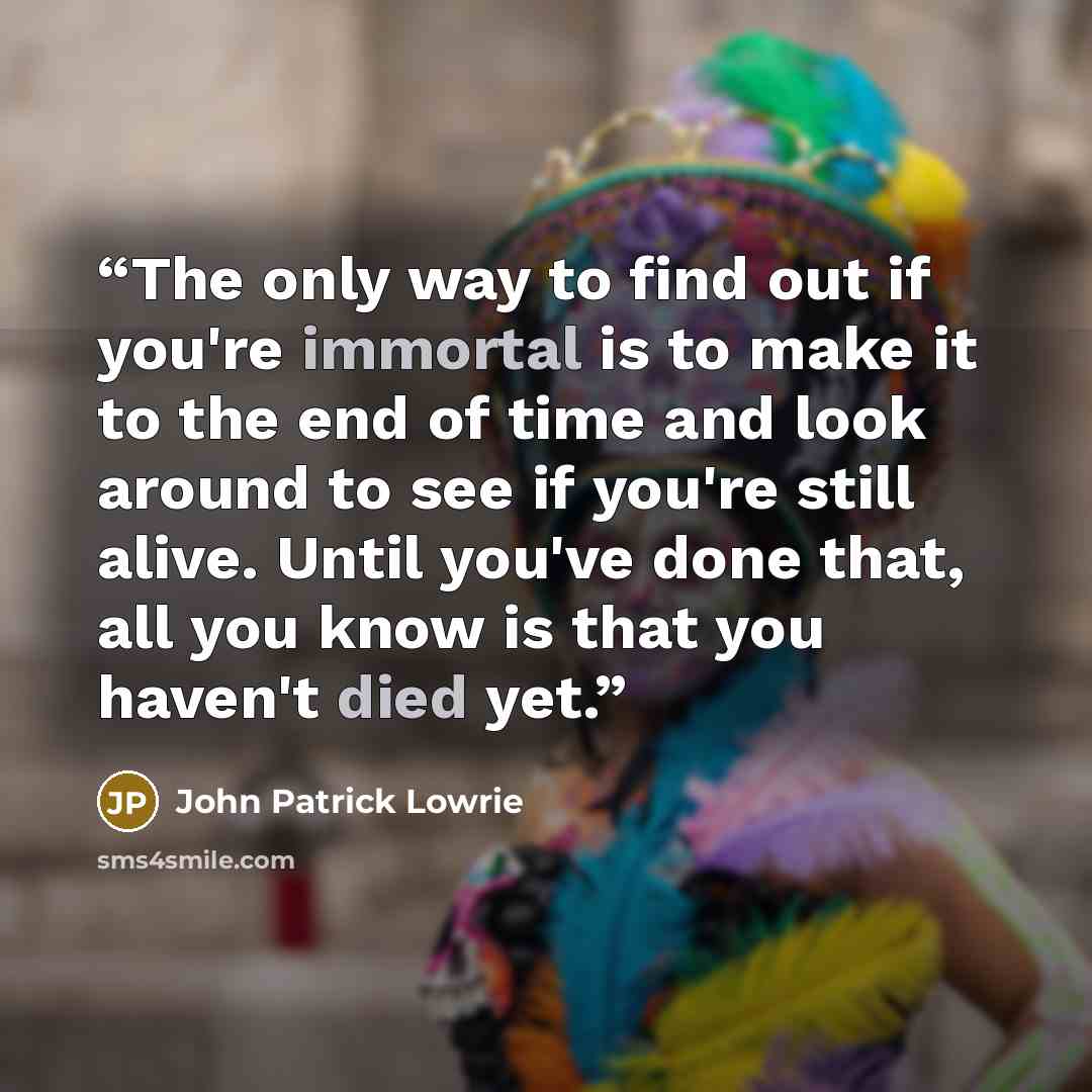 “The only way to find out if you're immortal is to make it to the end of time and look around to see if you're still alive. Until you've done that, all you know is that you haven't died yet.” quote by John Patrick Lowrie