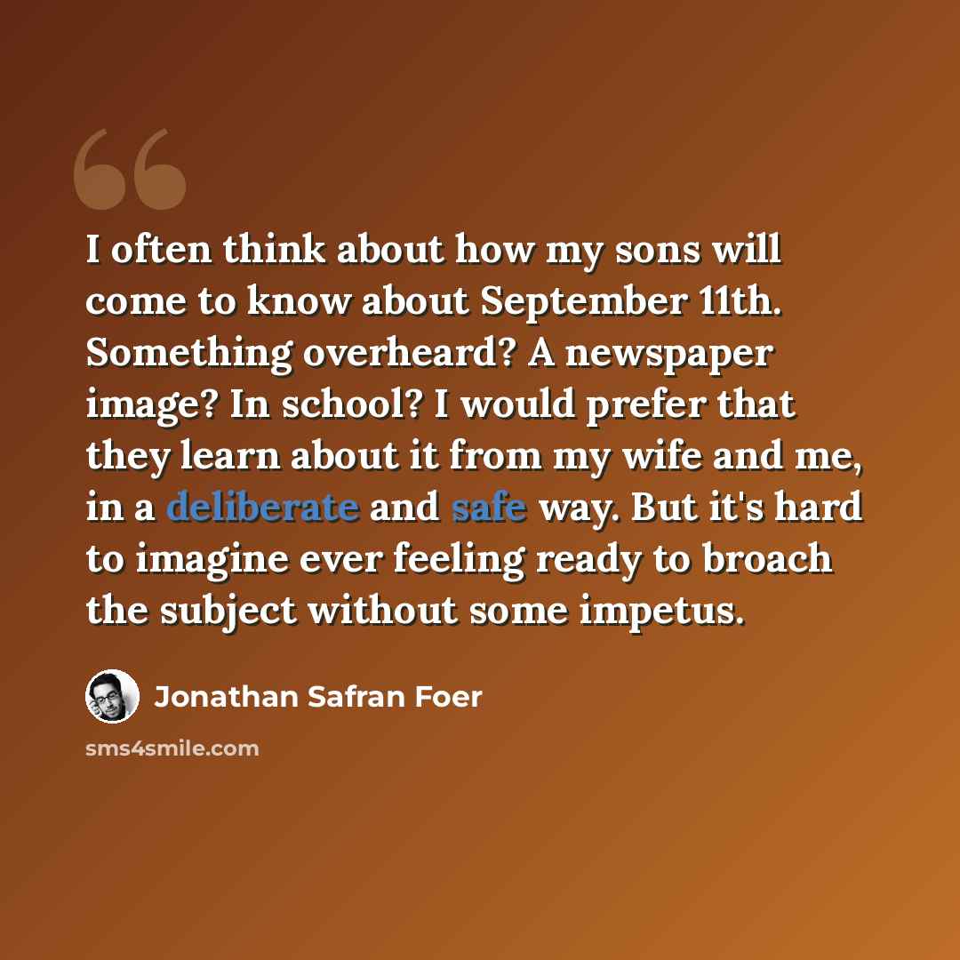 “I often think about how my sons will come to know about September 11th. Something overheard? A newspaper image? In school? I would prefer that they learn about it from my wife and me, in a deliberate and safe way. But it's hard to imagine ever feeling ready to broach the subject without some…” quote by Jonathan Safran Foer