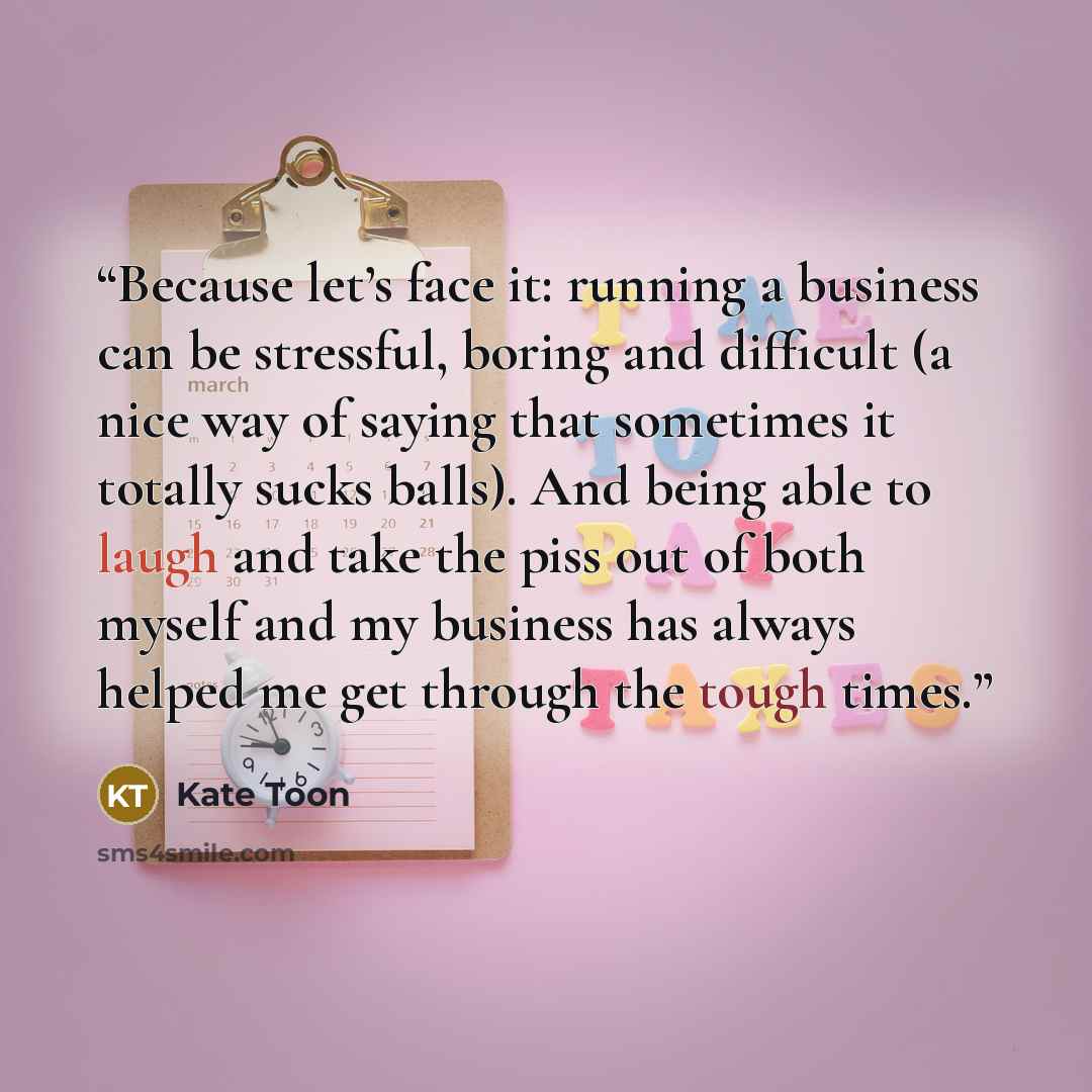 “Because let’s face it: running a business can be stressful, boring and difficult (a nice way of saying that sometimes it totally sucks balls). And being able to laugh and take the piss out of both myself and my business has always helped me get through the tough times.” quote by Kate Toon
