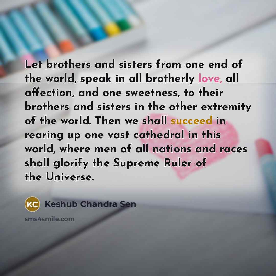 “Let brothers and sisters from one end of the world, speak in all brotherly love, all affection, and one sweetness, to their brothers and sisters in the other extremity of the world. Then we shall succeed in rearing up one vast cathedral in this world, where men of all nations and races shall…” quote by Keshub Chandra Sen