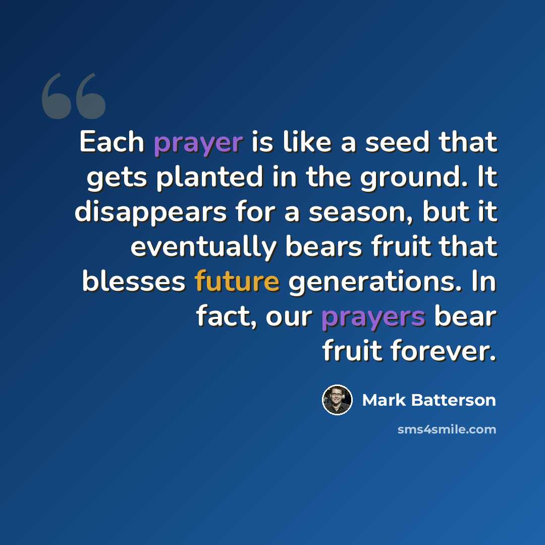 “Each prayer is like a seed that gets planted in the ground. It disappears for a season, but it eventually bears fruit that blesses future generations. In fact, our prayers bear fruit forever.” quote by Mark Batterson