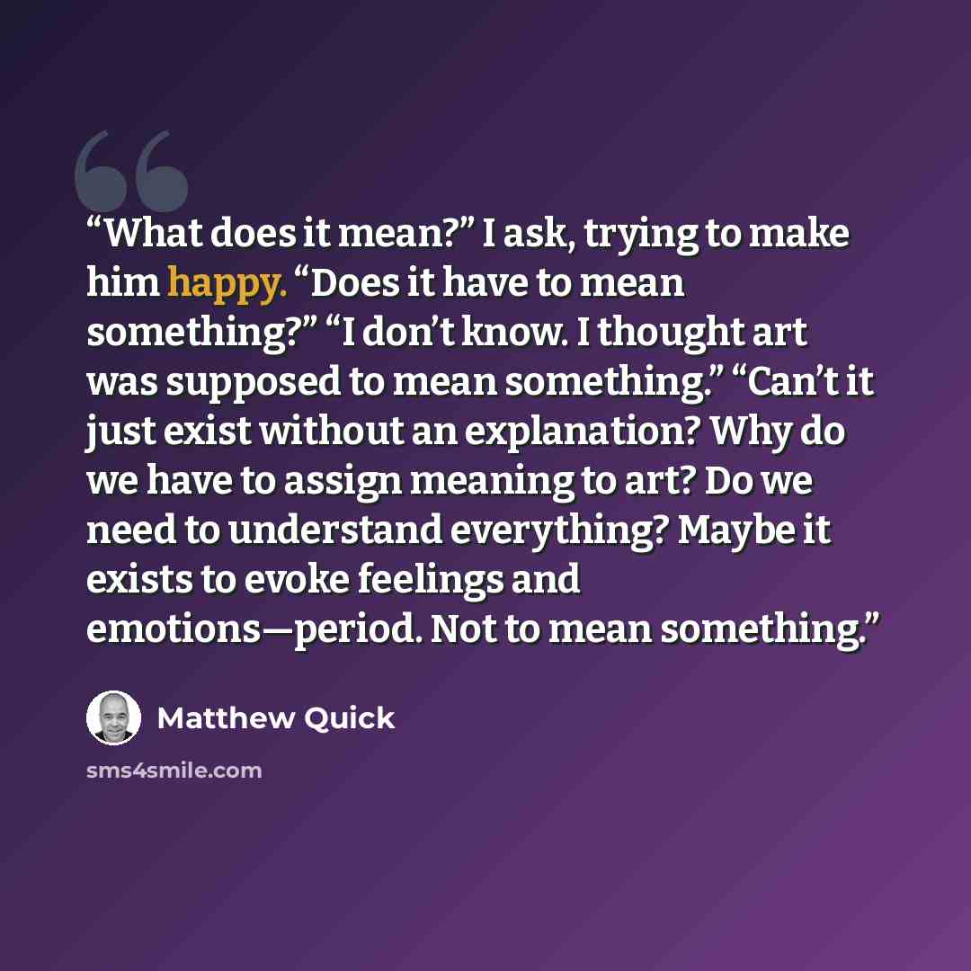 “What does it mean?” I ask, trying to make him happy. “Does it have to mean something?” “I don’t know. I thought art was supposed to mean something.” “Can’t it just exist without an explanation? Why do we have to assign meaning to art? Do we need to understand everything? Maybe it exists to evoke…” quote by Matthew Quick
