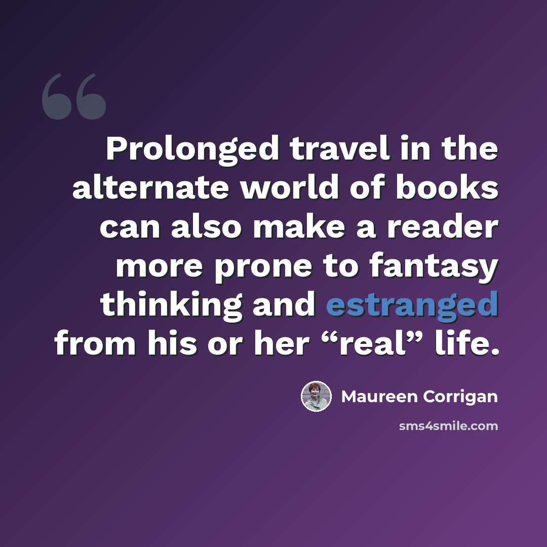 “Prolonged travel in the alternate world of books can also make a reader more prone to fantasy thinking and estranged from his or her “real” life.” quote by Maureen Corrigan