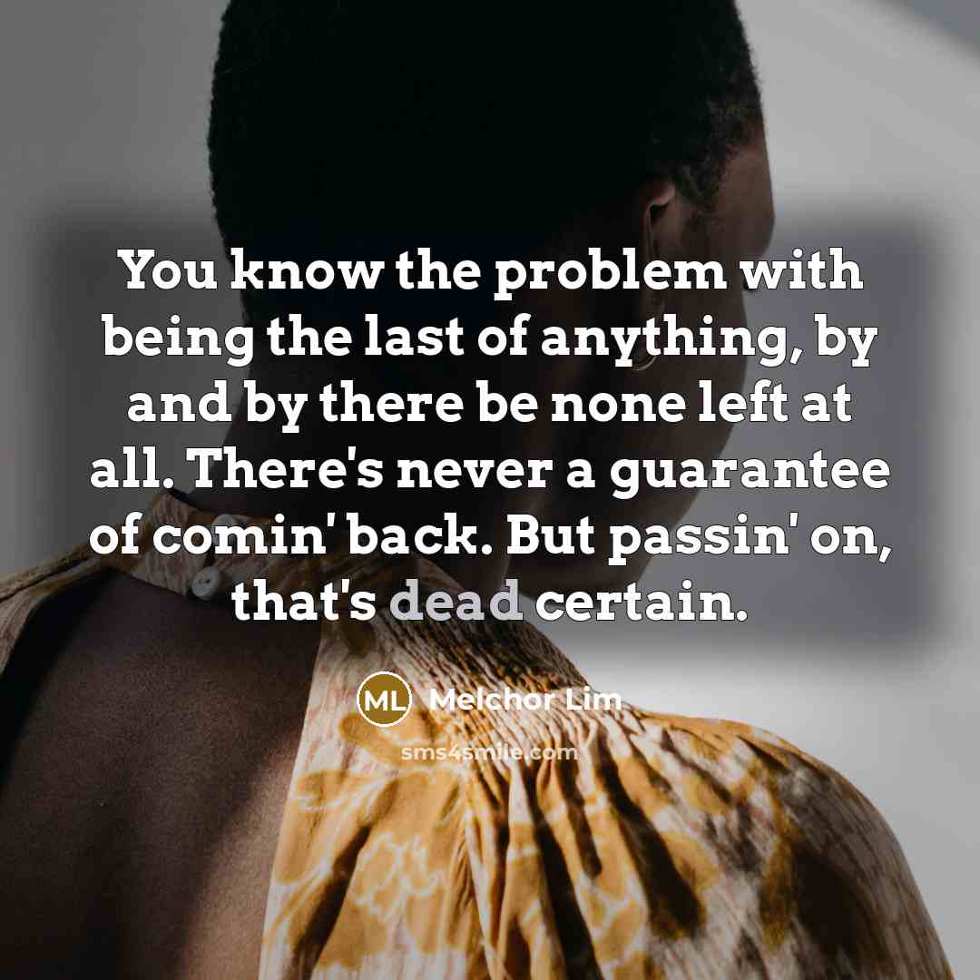 “You know the problem with being the last of anything, by and by there be none left at all. There's never a guarantee of comin' back. But passin' on, that's dead certain.” quote by Melchor Lim