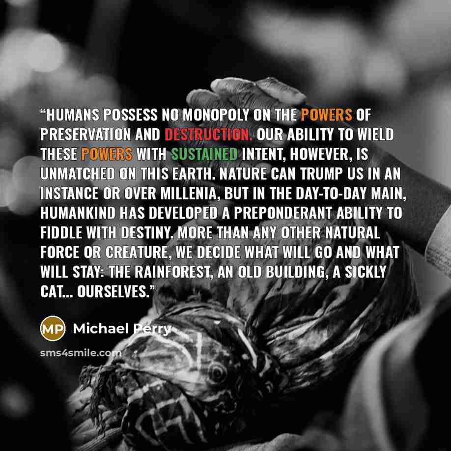 “Humans possess no monopoly on the powers of preservation and destruction. Our ability to wield these powers with sustained intent, however, is unmatched on this earth. Nature can trump us in an instance or over millenia, but in the day-to-day main, humankind has developed a preponderant ability to…” quote by Michael Perry