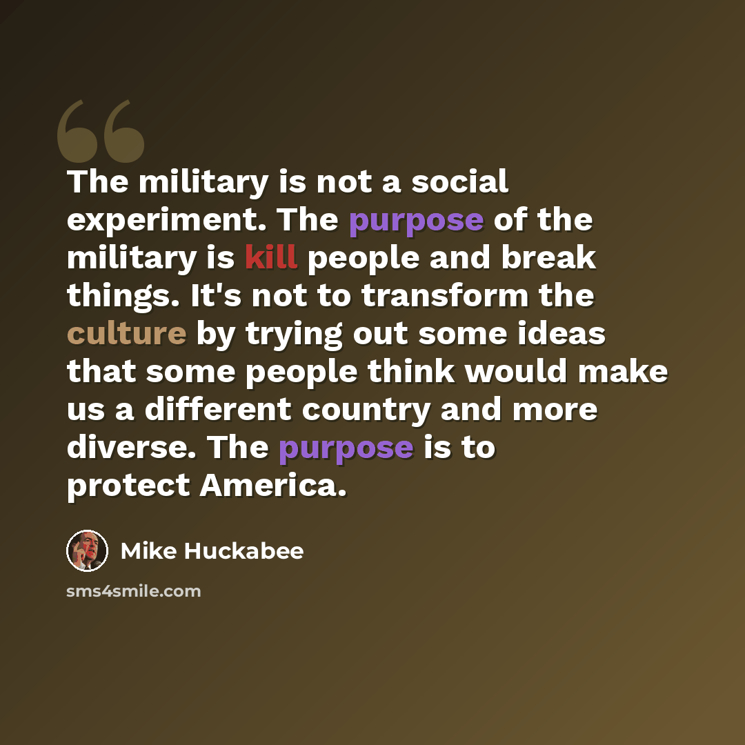 “The military is not a social experiment. The purpose of the military is kill people and break things. It's not to transform the culture by trying out some ideas that some people think would make us a different country and more diverse. The purpose is to protect America.” quote by Mike Huckabee