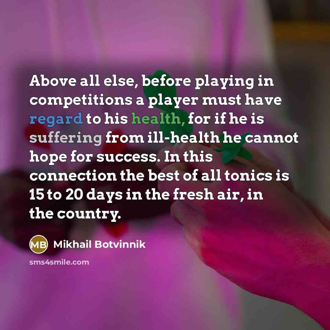 “Above all else, before playing in competitions a player must have regard to his health, for if he is suffering from ill-health he cannot hope for success. In this connection the best of all tonics is 15 to 20 days in the fresh air, in the country.” quote by Mikhail Botvinnik
