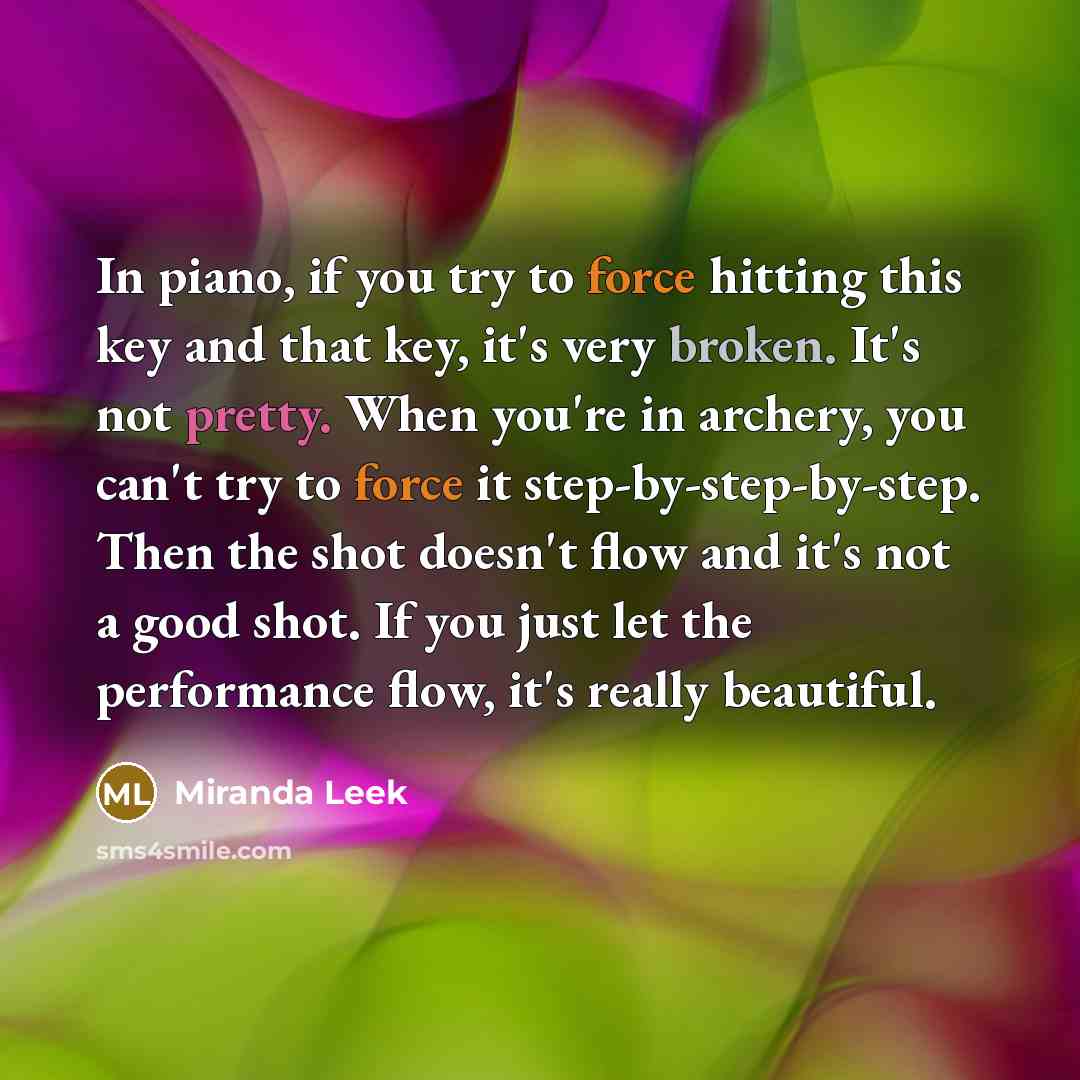 “In piano, if you try to force hitting this key and that key, it's very broken. It's not pretty. When you're in archery, you can't try to force it step-by-step-by-step. Then the shot doesn't flow and it's not a good shot. If you just let the performance flow, it's really beautiful.” quote by Miranda Leek