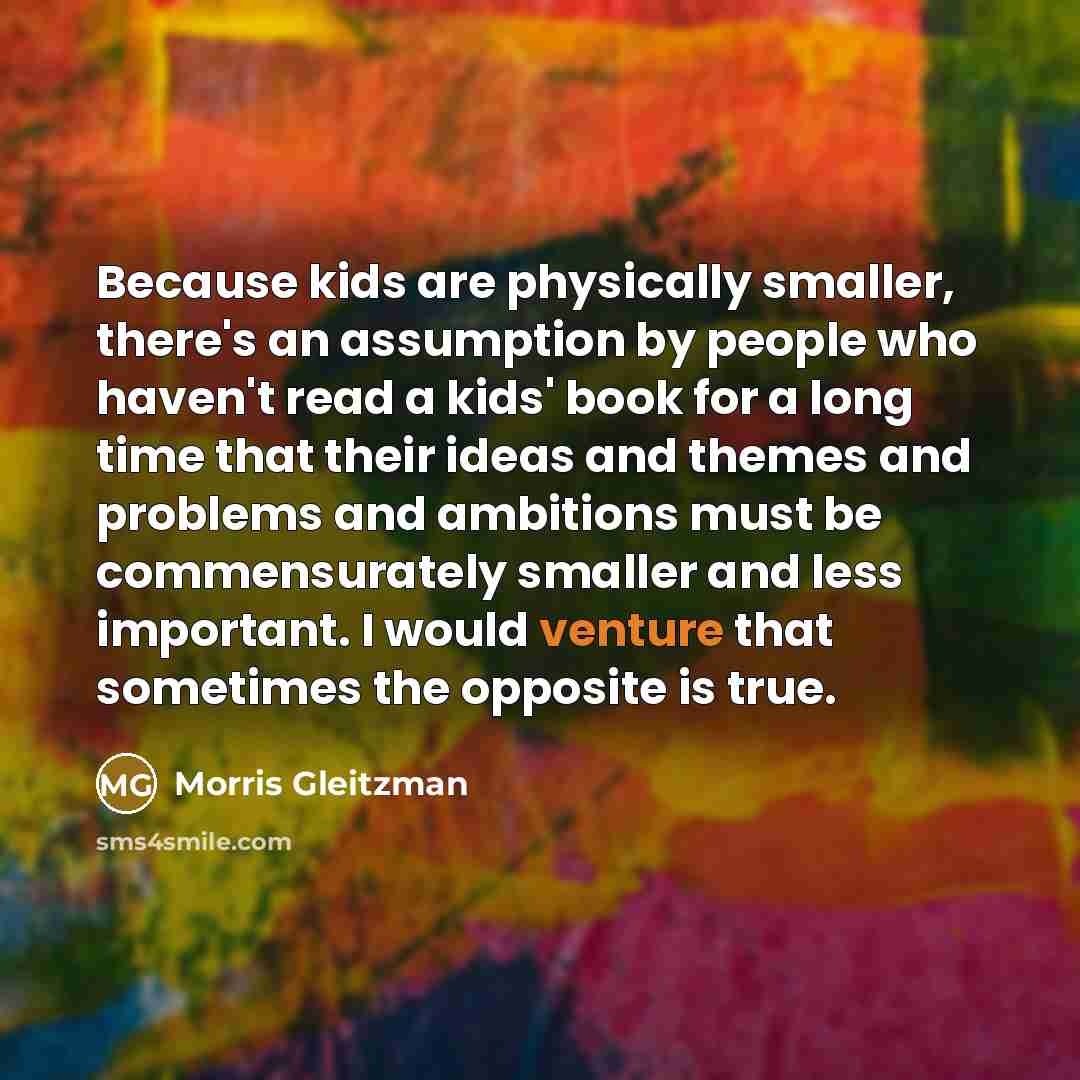 “Because kids are physically smaller, there's an assumption by people who haven't read a kids' book for a long time that their ideas and themes and problems and ambitions must be commensurately smaller and less important. I would venture that sometimes the opposite is true.” quote by Morris Gleitzman