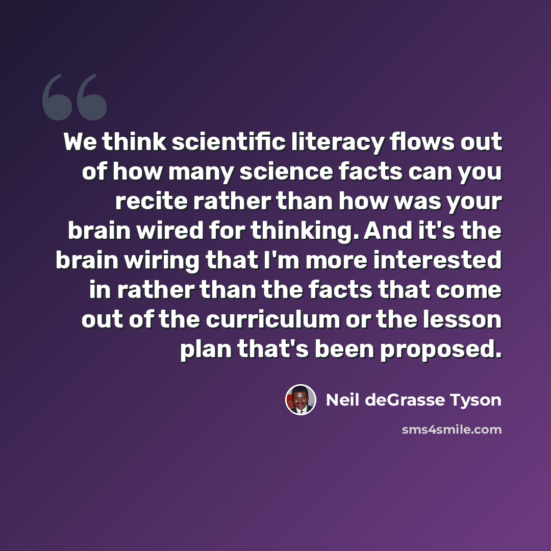“We think scientific literacy flows out of how many science facts can you recite rather than how was your brain wired for thinking. And it's the brain wiring that I'm more interested in rather than the facts that come out of the curriculum or the lesson plan that's been proposed.” quote by Neil deGrasse Tyson
