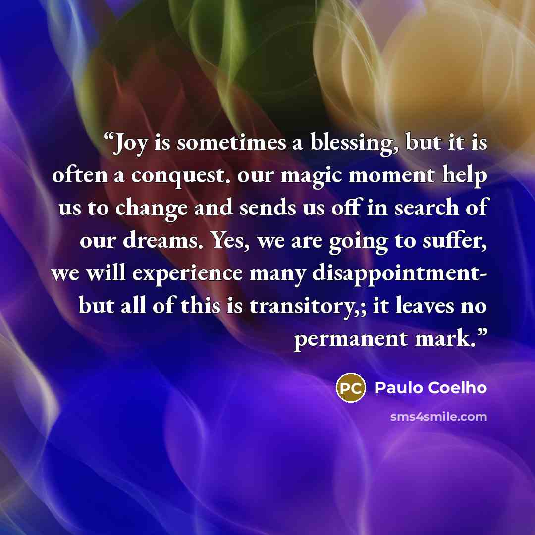 “Joy is sometimes a blessing, but it is often a conquest. our magic moment help us to change and sends us off in search of our dreams. Yes, we are going to suffer, we will experience many disappointment- but all of this is transitory,; it leaves no permanent mark.” quote by Paulo Coelho