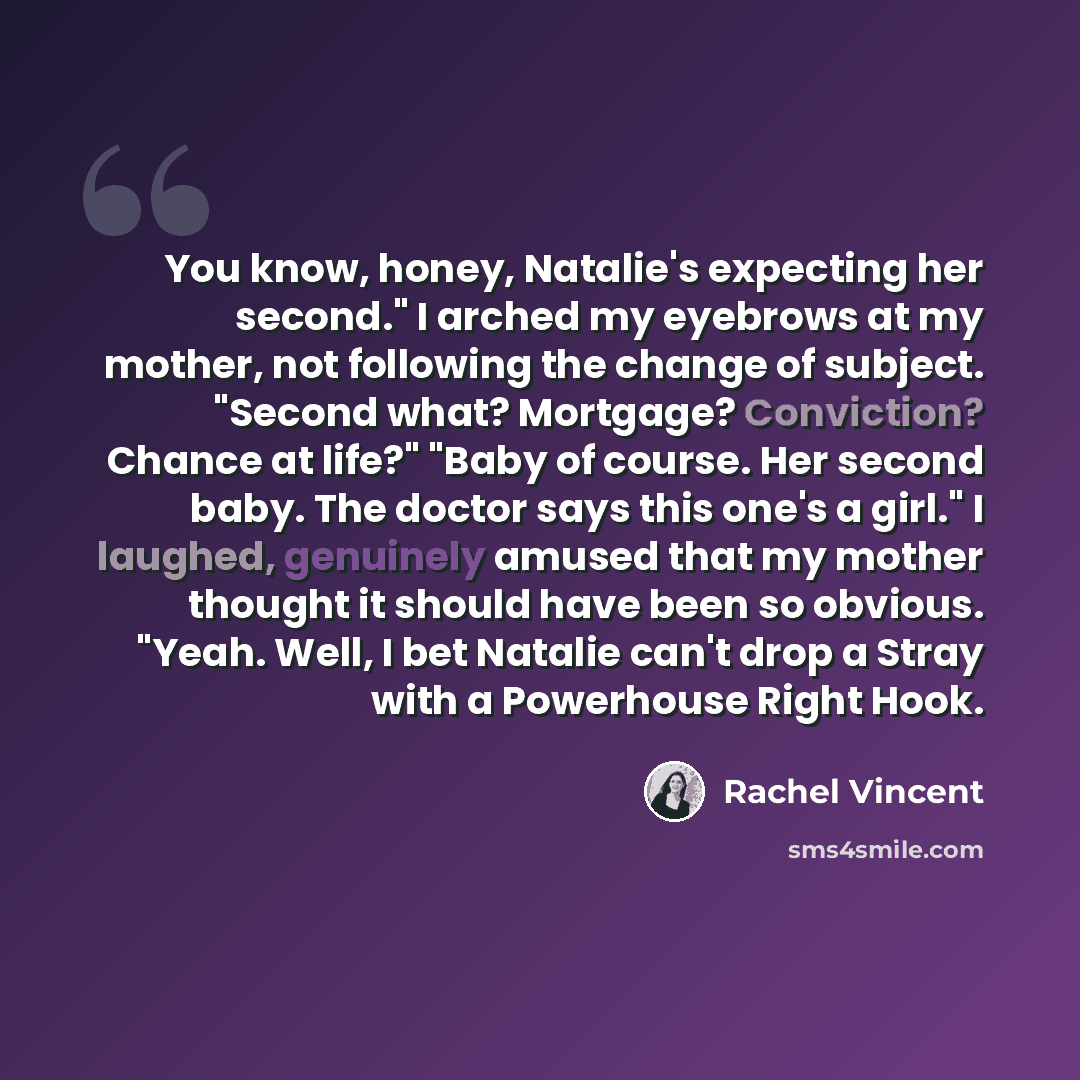 “You know, honey, Natalie's expecting her second." I arched my eyebrows at my mother, not following the change of subject. "Second what? Mortgage? Conviction? Chance at life?" "Baby of course. Her second baby. The doctor says this one's a girl." I laughed, genuinely amused that my mother thought it…” quote by Rachel Vincent