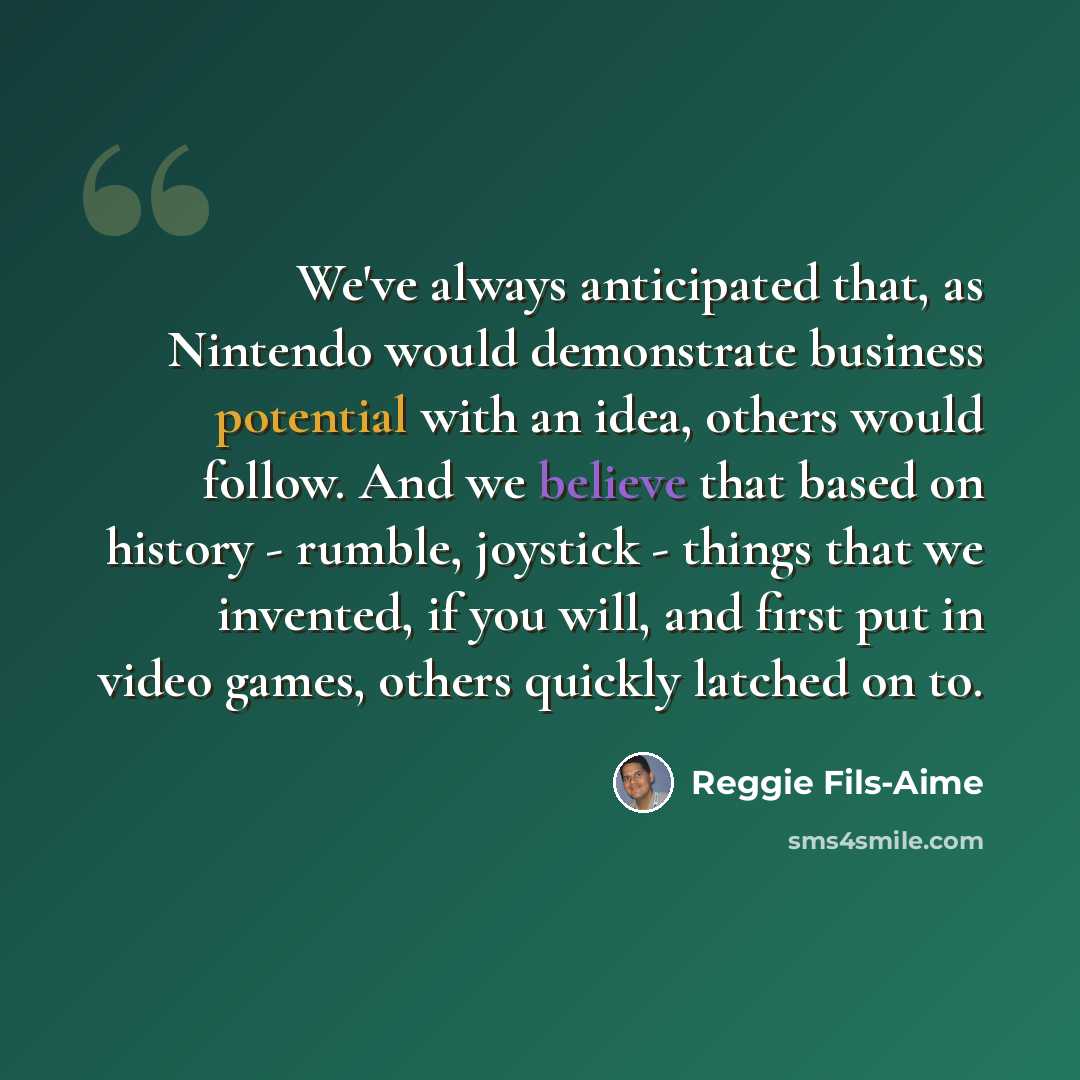 “We've always anticipated that, as Nintendo would demonstrate business potential with an idea, others would follow. And we believe that based on history - rumble, joystick - things that we invented, if you will, and first put in video games, others quickly latched on to.” quote by Reggie Fils-Aime