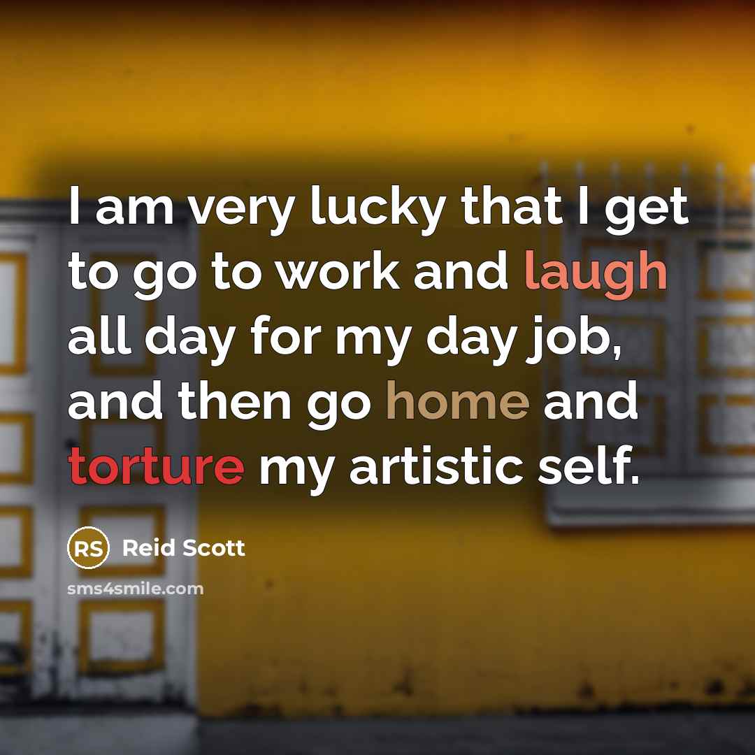 “I am very lucky that I get to go to work and laugh all day for my day job, and then go home and torture my artistic self.” quote by Reid Scott