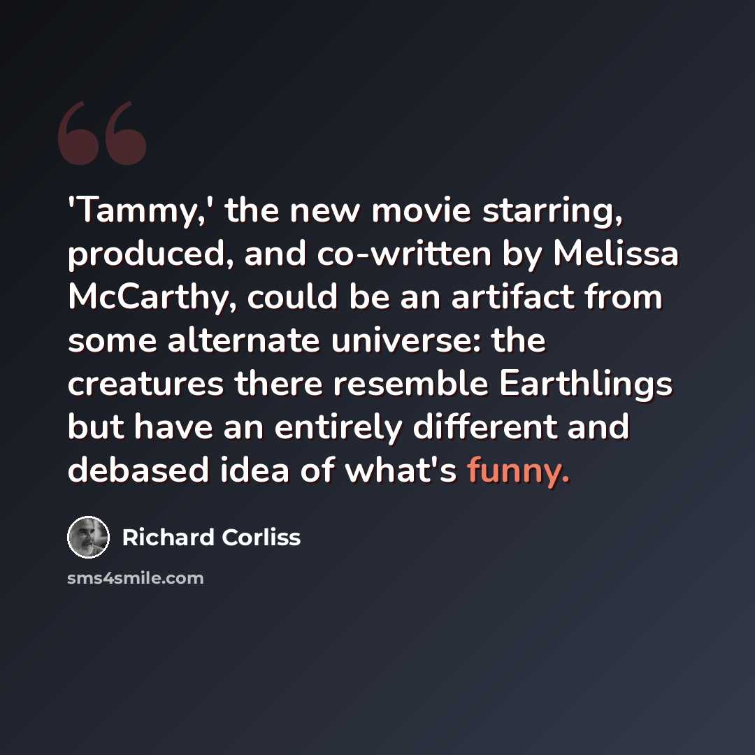 “'Tammy,' the new movie starring, produced, and co-written by Melissa McCarthy, could be an artifact from some alternate universe: the creatures there resemble Earthlings but have an entirely different and debased idea of what's funny.” quote by Richard Corliss