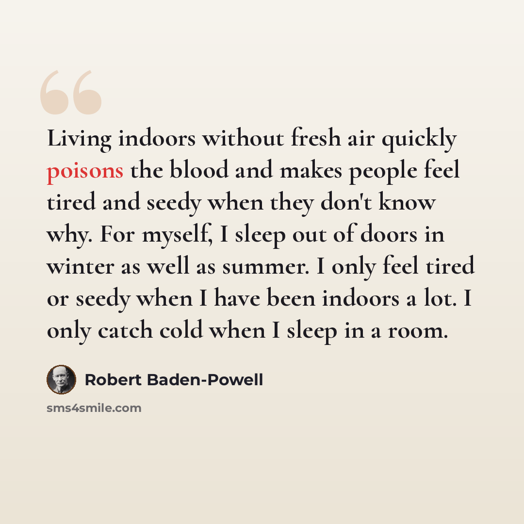 “Living indoors without fresh air quickly poisons the blood and makes people feel tired and seedy when they don't know why. For myself, I sleep out of doors in winter as well as summer. I only feel tired or seedy when I have been indoors a lot. I only catch cold when I sleep in a room.” quote by Robert Baden-Powell