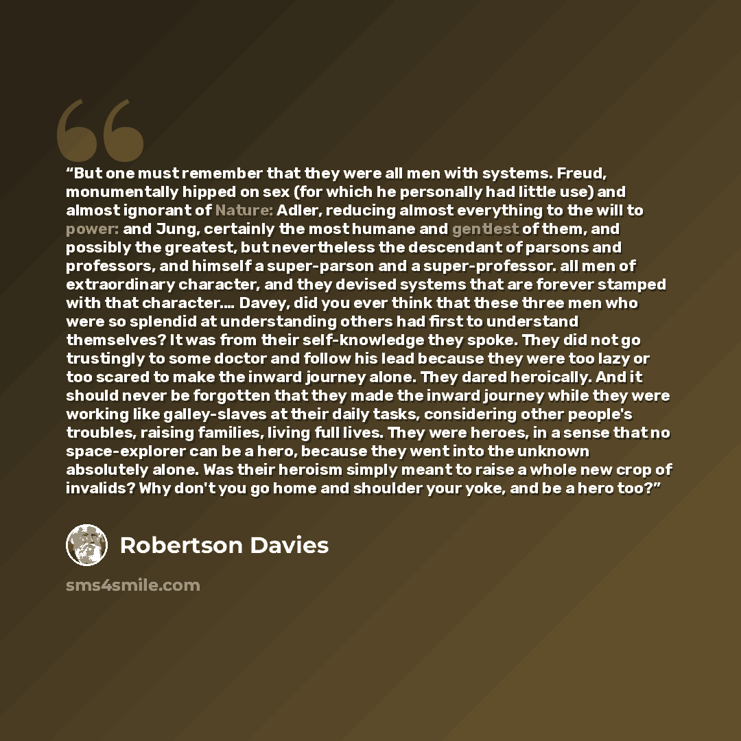 “But one must remember that they were all men with systems. Freud, monumentally hipped on sex (for which he personally had little use) and almost ignorant of Nature: Adler, reducing almost everything to the will to power: and Jung, certainly the most humane and gentlest of them, and possibly the…” quote by Robertson Davies