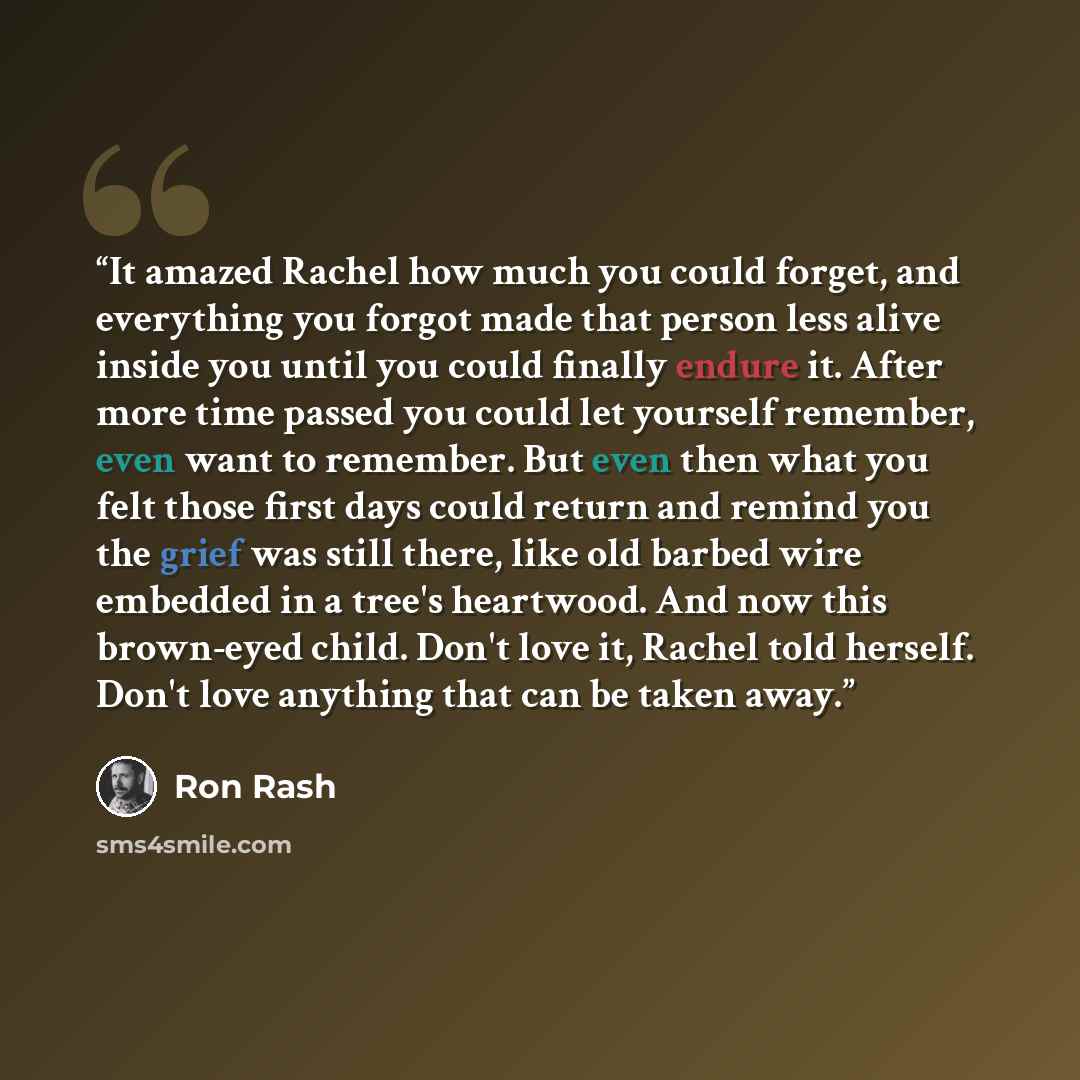 “It amazed Rachel how much you could forget, and everything you forgot made that person less alive inside you until you could finally endure it. After more time passed you could let yourself remember, even want to remember. But even then what you felt those first days could return and remind you…” quote by Ron Rash