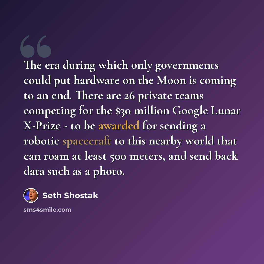 “The era during which only governments could put hardware on the Moon is coming to an end. There are 26 private teams competing for the $30 million Google Lunar X-Prize - to be awarded for sending a robotic spacecraft to this nearby world that can roam at least 500 meters, and send back data such…” quote by Seth Shostak