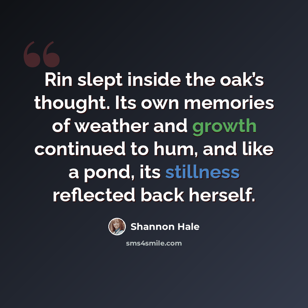 “Rin slept inside the oak’s thought. Its own memories of weather and growth continued to hum, and like a pond, its stillness reflected back herself.” quote by Shannon Hale