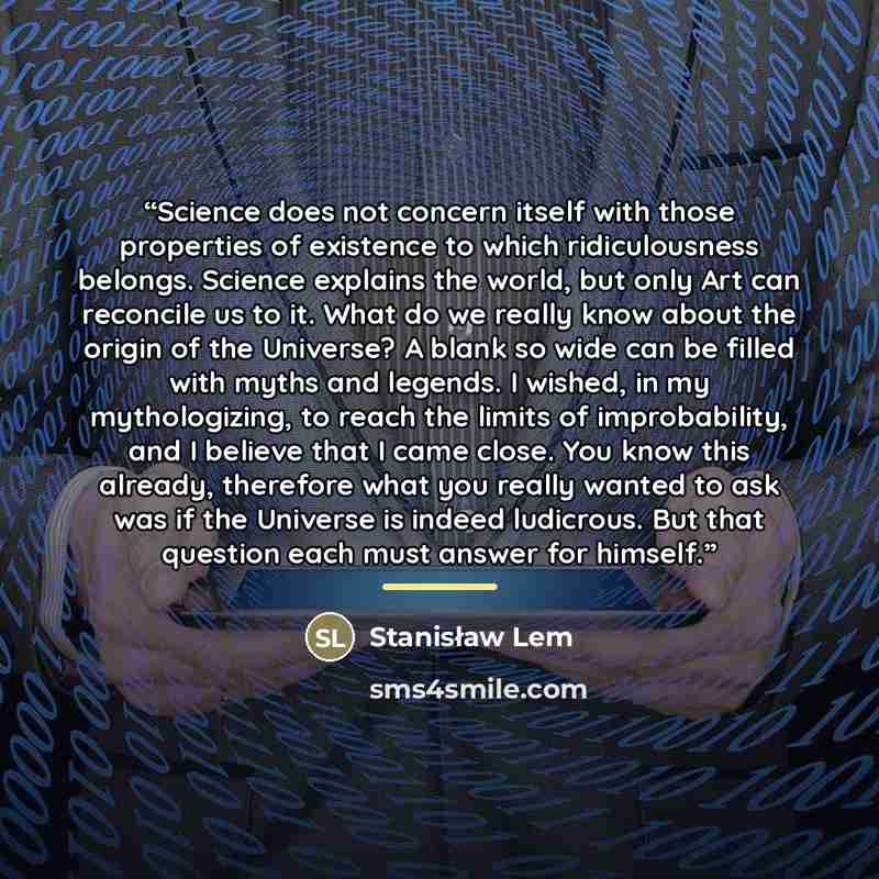 “Science does not concern itself with those properties of existence to which ridiculousness belongs. Science explains the world, but only Art can reconcile us to it. What do we really know about the origin of the Universe? A blank so wide can be filled with myths and legends. I wished, in my…” quote by Stanisław Lem