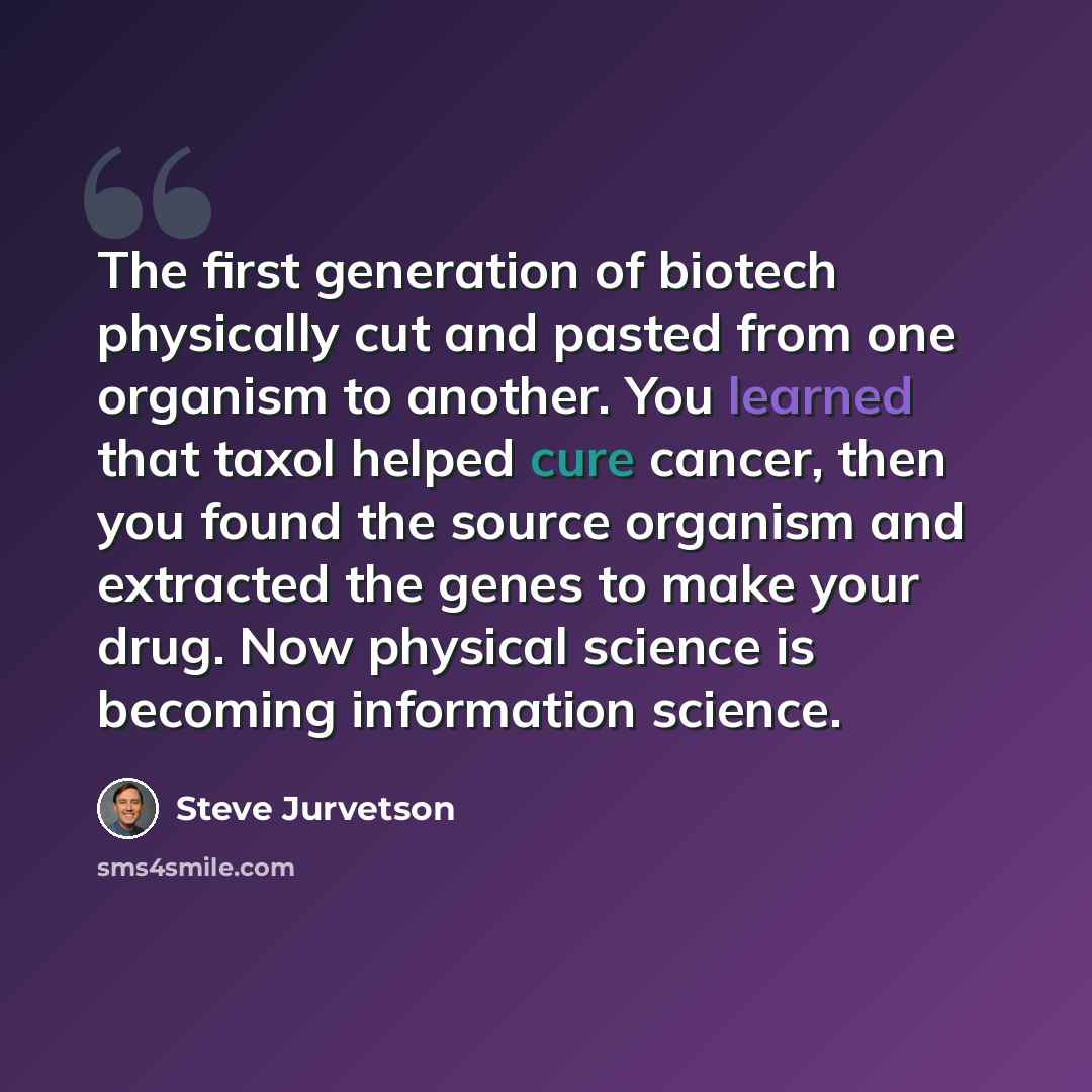 “The first generation of biotech physically cut and pasted from one organism to another. You learned that taxol helped cure cancer, then you found the source organism and extracted the genes to make your drug. Now physical science is becoming information science.” quote by Steve Jurvetson