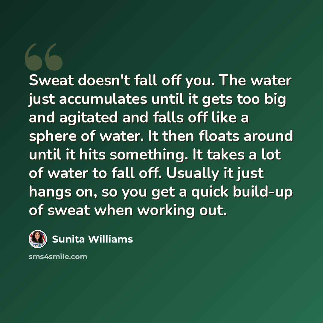 “Sweat doesn't fall off you. The water just accumulates until it gets too big and agitated and falls off like a sphere of water. It then floats around until it hits something. It takes a lot of water to fall off. Usually it just hangs on, so you get a quick build-up of sweat when working out.” quote by Sunita Williams