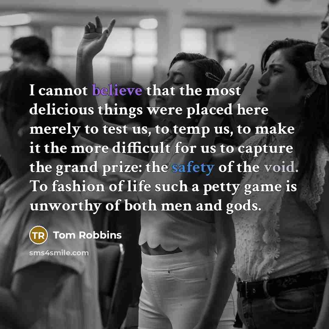 “I cannot believe that the most delicious things were placed here merely to test us, to temp us, to make it the more difficult for us to capture the grand prize: the safety of the void. To fashion of life such a petty game is unworthy of both men and gods.” quote by Tom Robbins