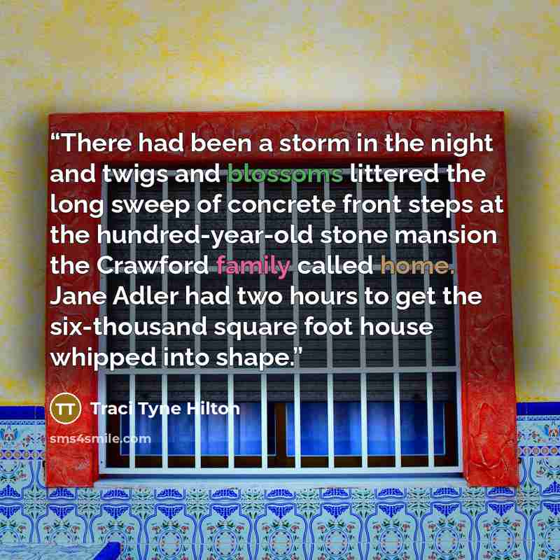 “There had been a storm in the night and twigs and blossoms littered the long sweep of concrete front steps at the hundred-year-old stone mansion the Crawford family called home. Jane Adler had two hours to get the six-thousand square foot house whipped into shape.” quote by Traci Tyne Hilton