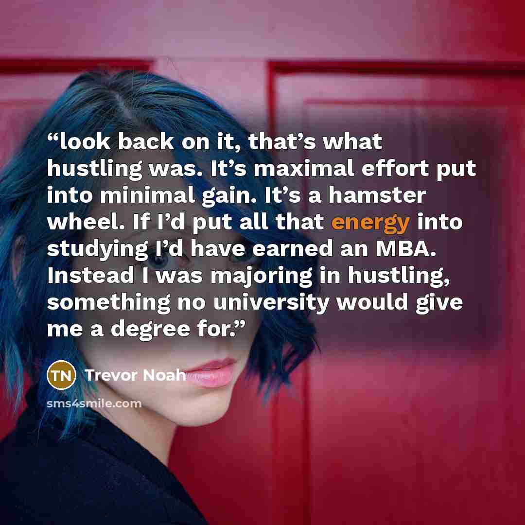 “look back on it, that’s what hustling was. It’s maximal effort put into minimal gain. It’s a hamster wheel. If I’d put all that energy into studying I’d have earned an MBA. Instead I was majoring in hustling, something no university would give me a degree for.” quote by Trevor Noah