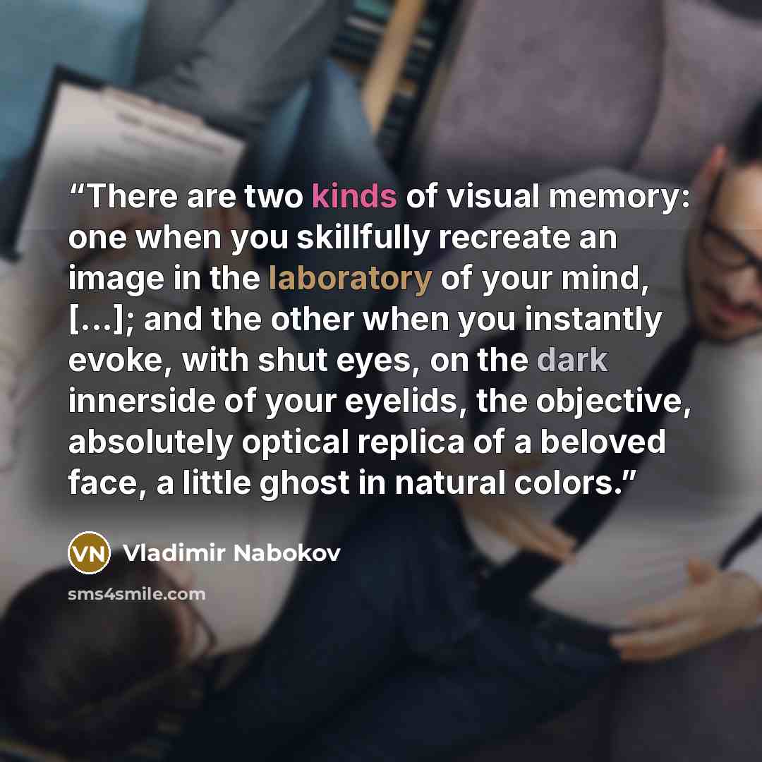 “There are two kinds of visual memory: one when you skillfully recreate an image in the laboratory of your mind, [...]; and the other when you instantly evoke, with shut eyes, on the dark innerside of your eyelids, the objective, absolutely optical replica of a beloved face, a little ghost in…” quote by Vladimir Nabokov