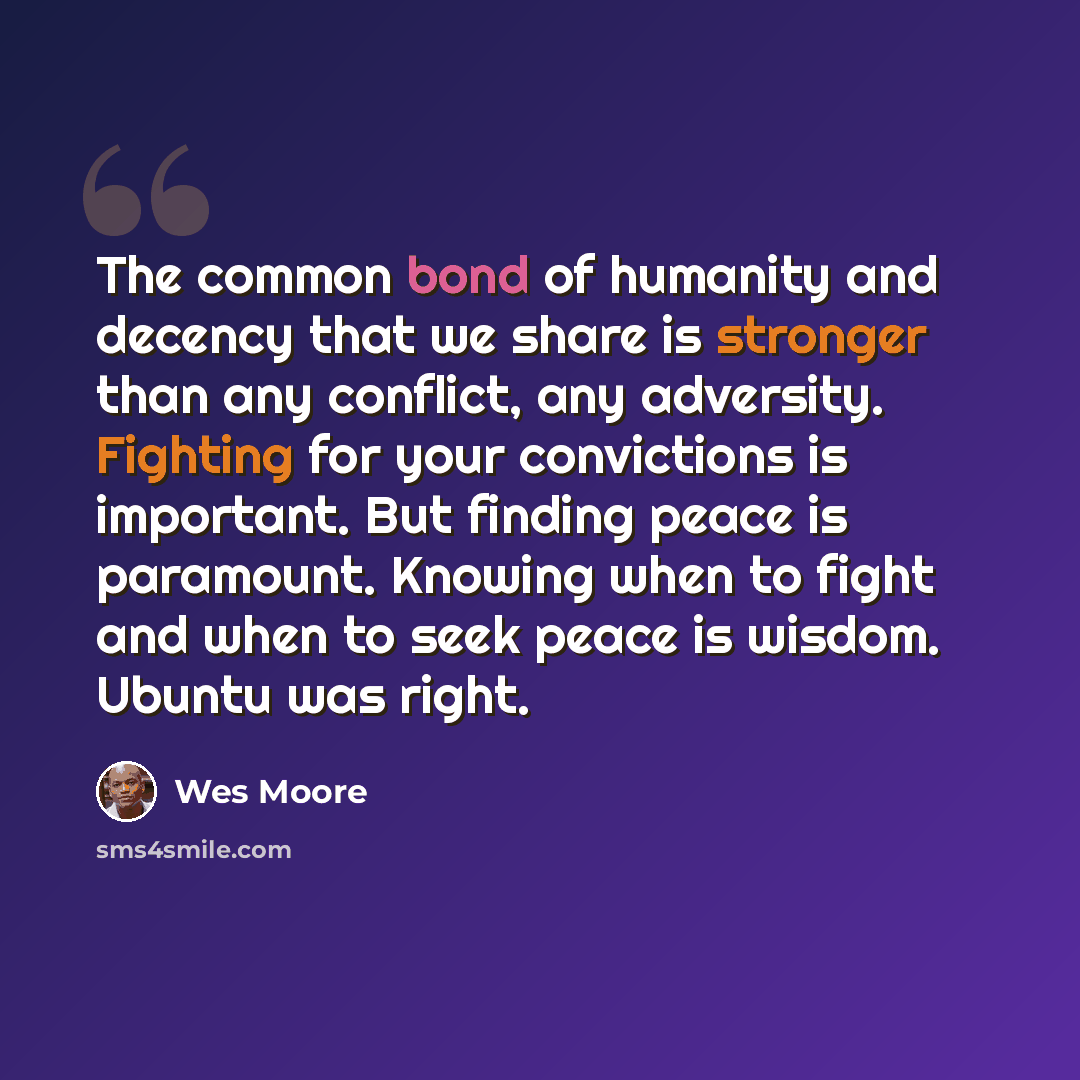 “The common bond of humanity and decency that we share is stronger than any conflict, any adversity. Fighting for your convictions is important. But finding peace is paramount. Knowing when to fight and when to seek peace is wisdom. Ubuntu was right.” quote by Wes Moore