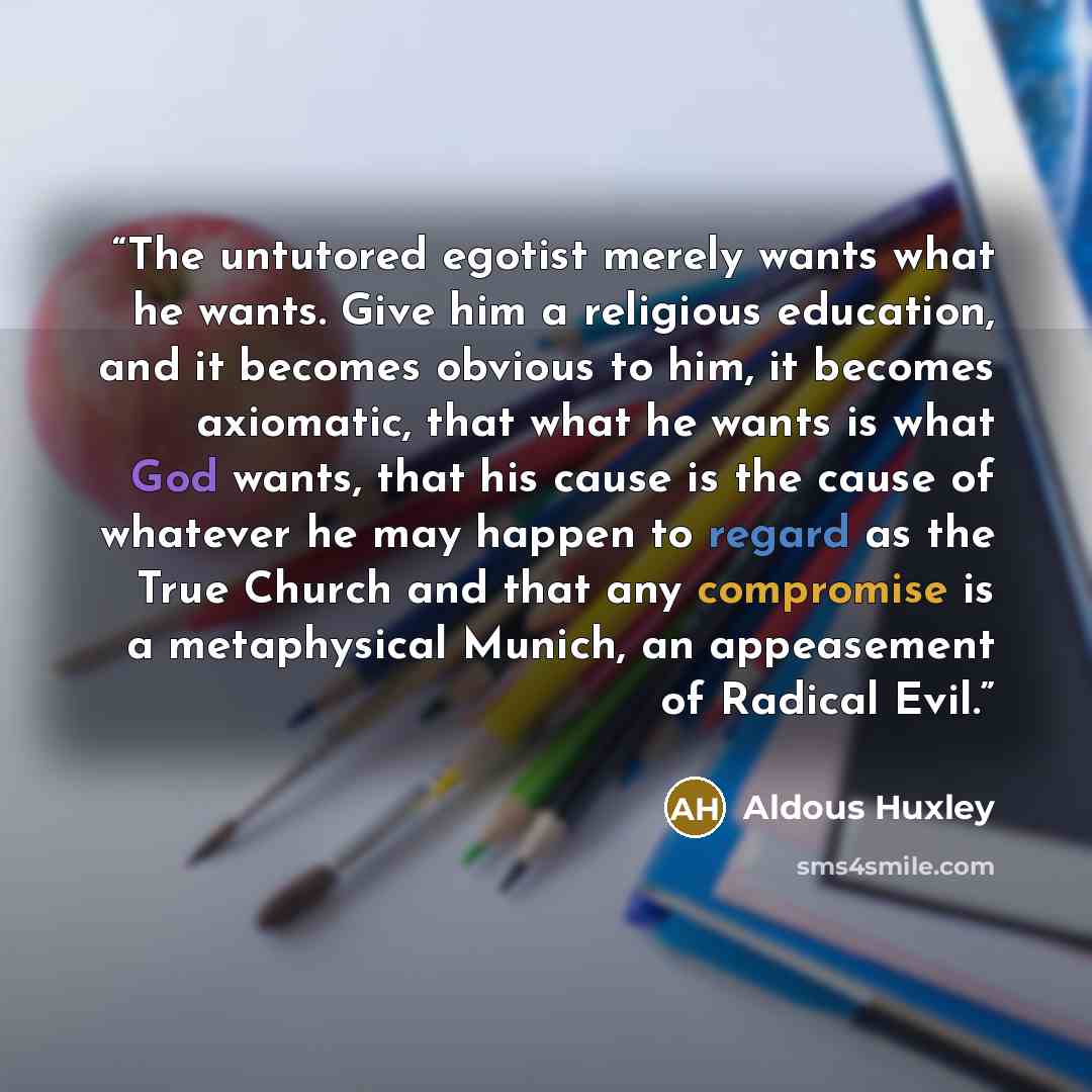 “The untutored egotist merely wants what he wants. Give him a religious education, and it becomes obvious to him, it becomes axiomatic, that what he wants is what God wants, that his cause is the cause of whatever he may happen to regard as the True Church and that any compromise is a metaphysical…” quote by Aldous Huxley
